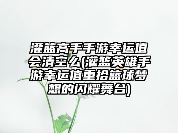 灌篮高手手游幸运值会清空么(灌篮英雄手游幸运值重拾篮球梦想的闪耀舞台)