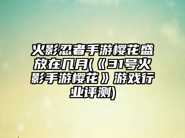 火影忍者手游樱花盛放在几月(《31号火影手游樱花》游戏行业评测)
