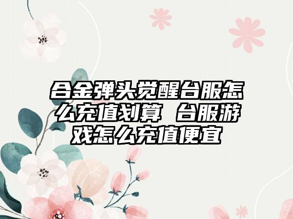 合金弹头觉醒台服怎么充值划算 台服游戏怎么充值便宜