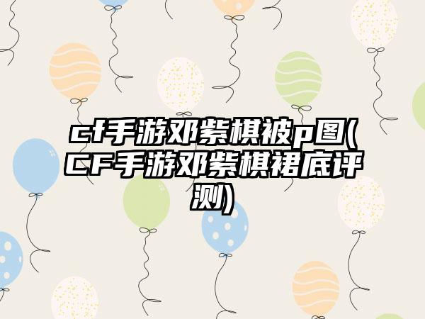 cf手游邓紫棋被p图(CF手游邓紫棋裙底评测)