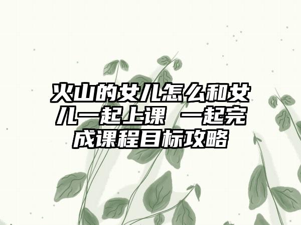 火山的女儿怎么和女儿一起上课 一起完成课程目标攻略