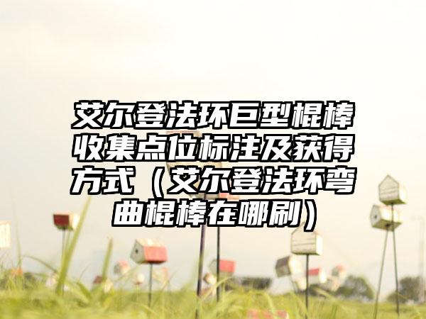 艾尔登法环巨型棍棒收集点位标注及获得方式（艾尔登法环弯曲棍棒在哪刷）