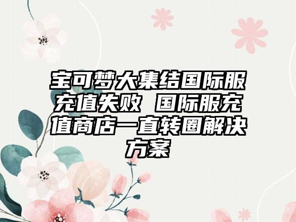 宝可梦大集结国际服充值失败 国际服充值商店一直转圈解决方案