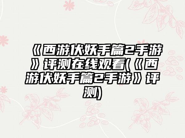 《西游伏妖手篇2手游》评测在线观看(《西游伏妖手篇2手游》评测)
