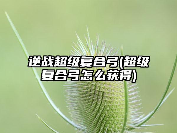逆战超级复合弓(超级复合弓怎么获得)