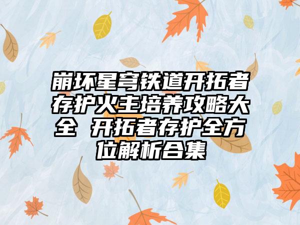 崩坏星穹铁道开拓者存护火主培养攻略大全 开拓者存护全方位解析合集