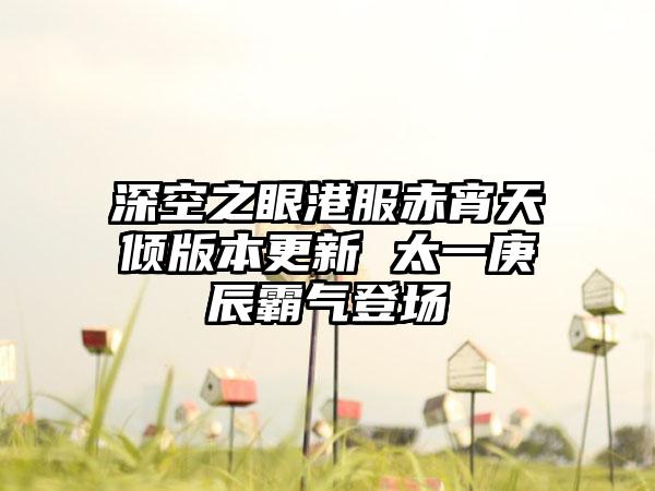深空之眼港服赤宵天倾版本更新 太一庚辰霸气登场