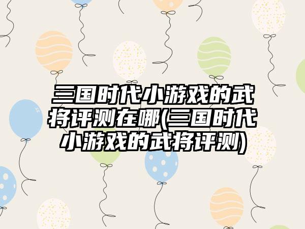 三国时代小游戏的武将评测在哪(三国时代小游戏的武将评测)