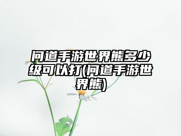 问道手游世界熊多少级可以打(问道手游世界熊)