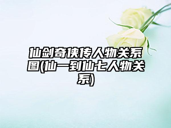 仙剑奇侠传人物关系图(仙一到仙七人物关系)