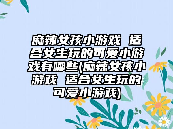 麻辣女孩小游戏 适合女生玩的可爱小游戏有哪些(麻辣女孩小游戏 适合女生玩的可爱小游戏)