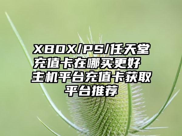 XBOX/PS/任天堂充值卡在哪买更好 主机平台充值卡获取平台推荐