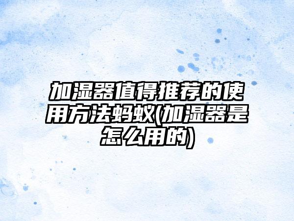 加湿器值得推荐的使用方法蚂蚁(加湿器是怎么用的)