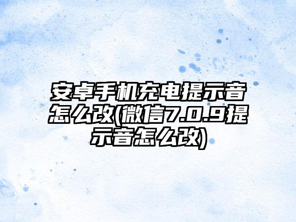 安卓手机充电提示音怎么改(微信7.0.9提示音怎么改)