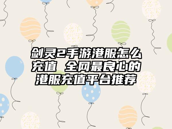 剑灵2手游港服怎么充值 全网最良心的港服充值平台推荐