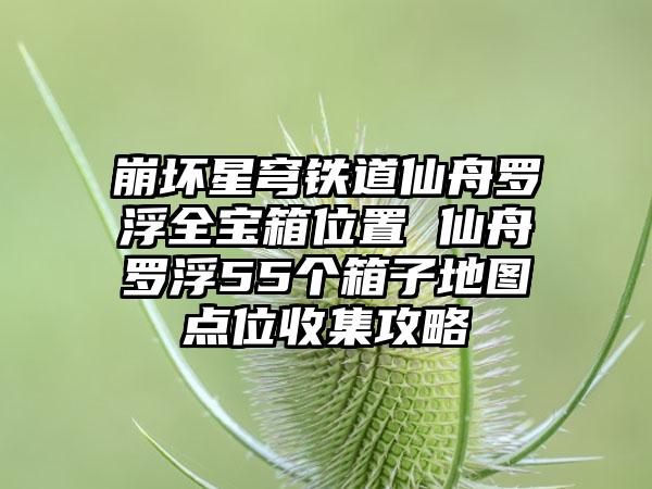 崩坏星穹铁道仙舟罗浮全宝箱位置 仙舟罗浮55个箱子地图点位收集攻略