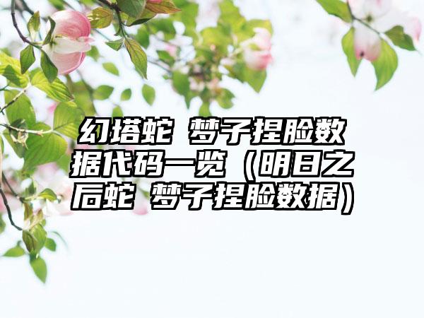 幻塔蛇喰梦子捏脸数据代码一览（明日之后蛇喰梦子捏脸数据）