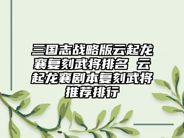 三国志战略版云起龙襄复刻武将排名 云起龙襄剧本复刻武将推荐排行