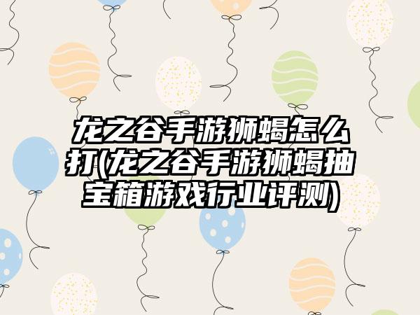 龙之谷手游狮蝎怎么打(龙之谷手游狮蝎抽宝箱游戏行业评测)