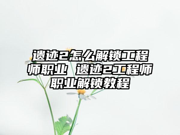 遗迹2怎么解锁工程师职业 遗迹2工程师职业解锁教程