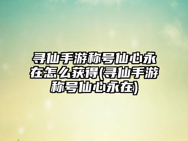寻仙手游称号仙心永在怎么获得(寻仙手游称号仙心永在)