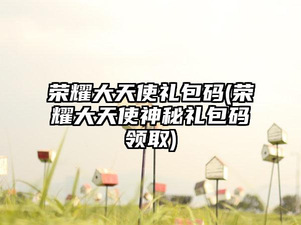 荣耀大天使礼包码(荣耀大天使神秘礼包码领取)