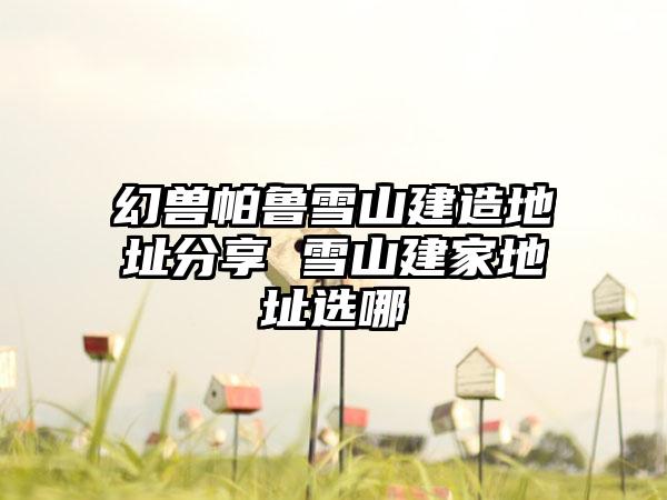 幻兽帕鲁雪山建造地址分享 雪山建家地址选哪