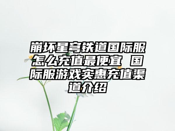 崩坏星穹铁道国际服怎么充值最便宜 国际服游戏实惠充值渠道介绍