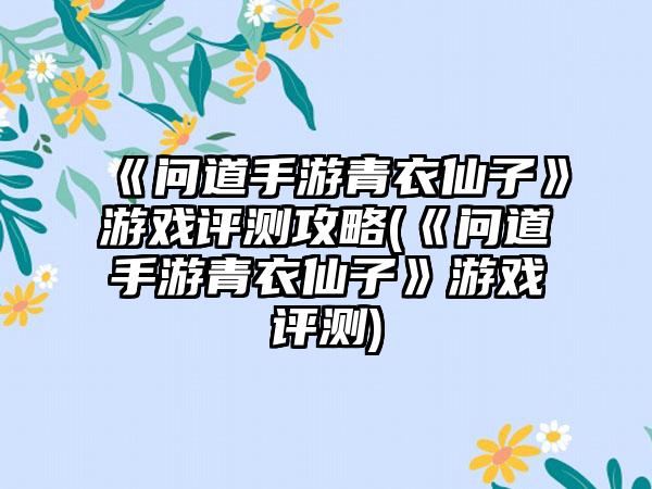 《问道手游青衣仙子》游戏评测攻略(《问道手游青衣仙子》游戏评测)