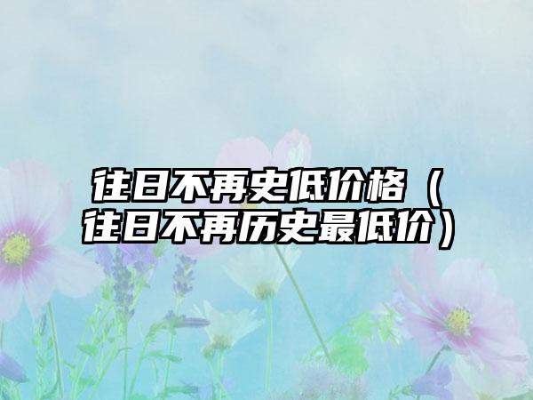 往日不再史低价格（往日不再历史最低价）