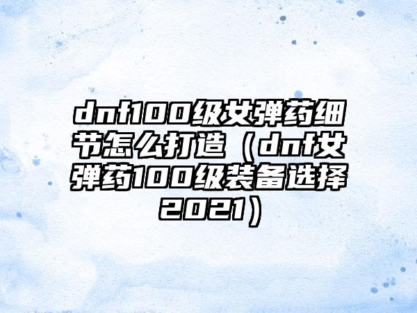 dnf100级女弹药细节怎么打造（dnf女弹药100级装备选择2021）
