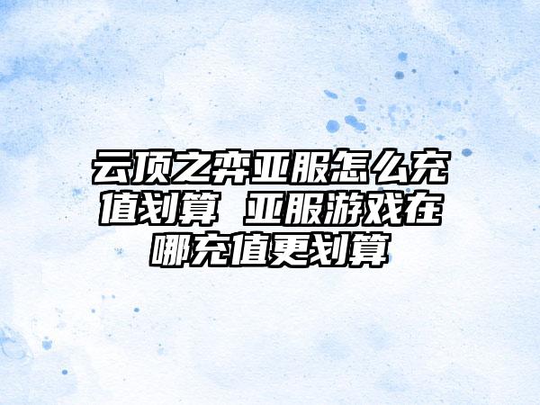 云顶之弈亚服怎么充值划算 亚服游戏在哪充值更划算