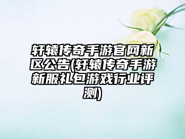 轩辕传奇手游官网新区公告(轩辕传奇手游新服礼包游戏行业评测)