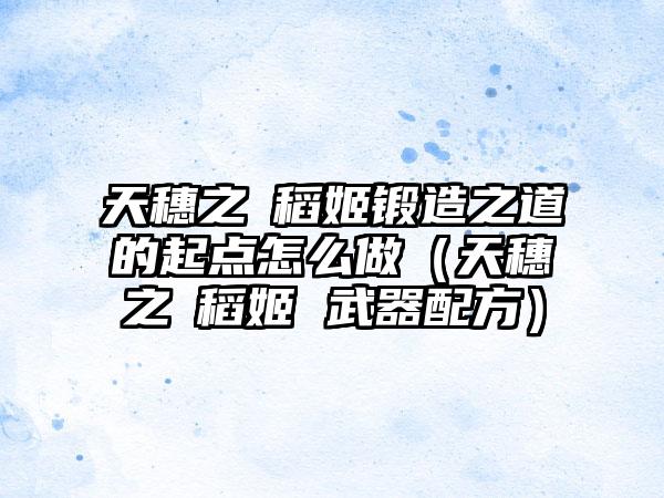 天穗之咲稻姬锻造之道的起点怎么做（天穗之咲稻姬 武器配方）