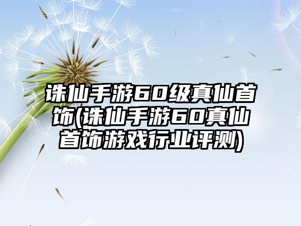 诛仙手游60级真仙首饰(诛仙手游60真仙首饰游戏行业评测)