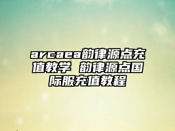 arcaea韵律源点充值教学 韵律源点国际服充值教程