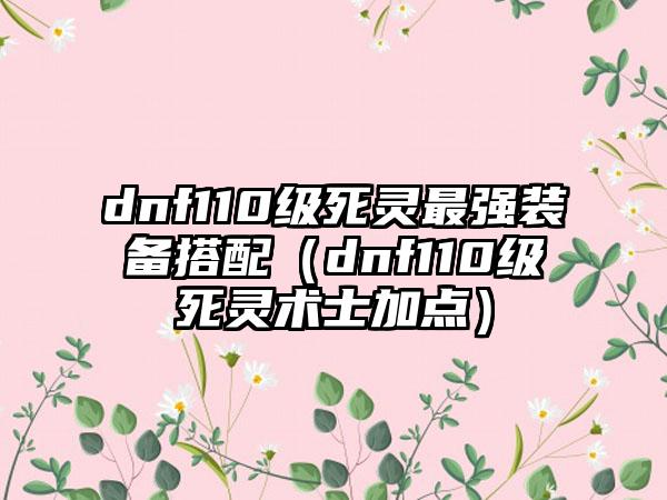 dnf110级死灵最强装备搭配（dnf110级死灵术士加点）