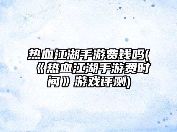 热血江湖手游费钱吗(《热血江湖手游费时间》游戏评测)