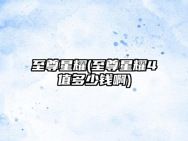 至尊星耀(至尊星耀4值多少钱啊)
