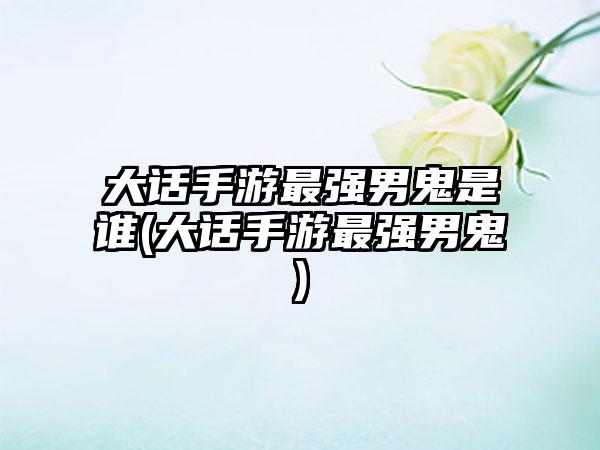 大话手游最强男鬼是谁(大话手游最强男鬼)