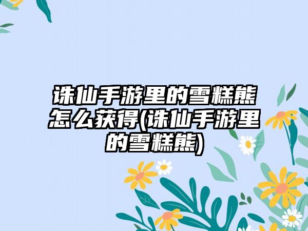 诛仙手游里的雪糕熊怎么获得(诛仙手游里的雪糕熊)