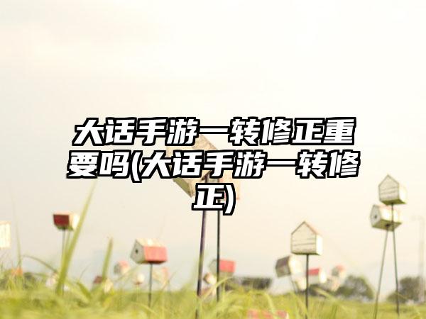 大话手游一转修正重要吗(大话手游一转修正)