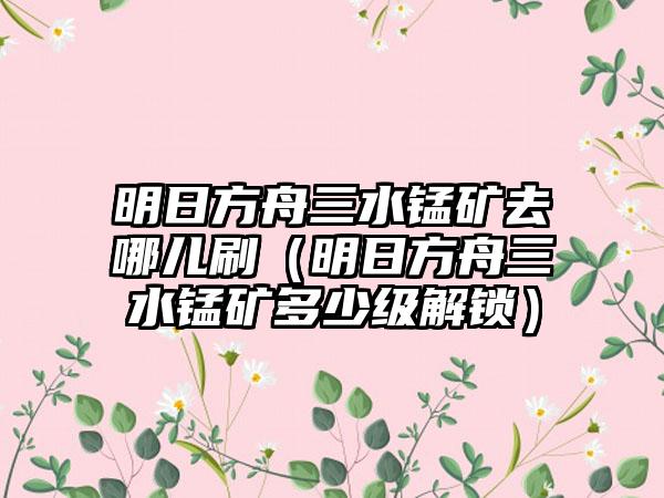 明日方舟三水锰矿去哪儿刷（明日方舟三水锰矿多少级解锁）