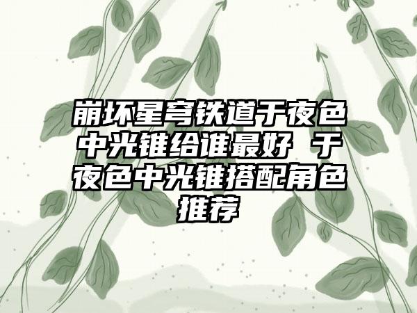 崩坏星穹铁道于夜色中光锥给谁最好 于夜色中光锥搭配角色推荐