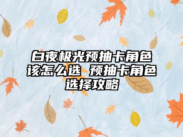 白夜极光预抽卡角色该怎么选 预抽卡角色选择攻略