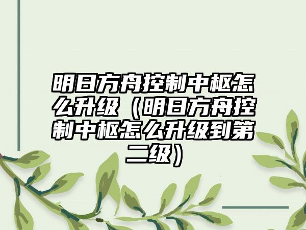 明日方舟控制中枢怎么升级（明日方舟控制中枢怎么升级到第二级）