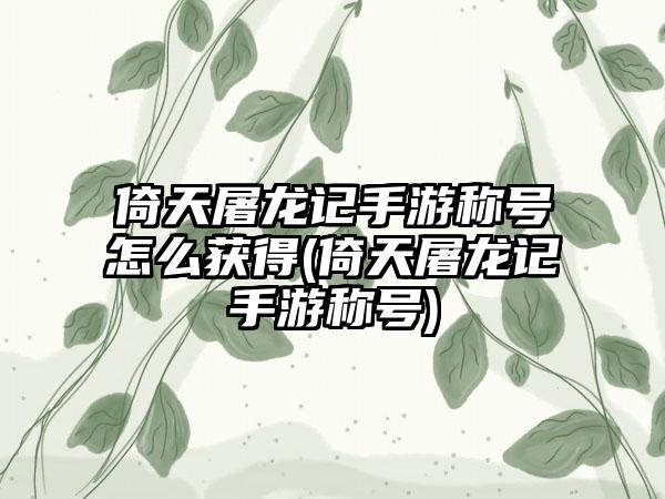 倚天屠龙记手游称号怎么获得(倚天屠龙记手游称号)