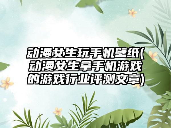动漫女生玩手机壁纸(动漫女生拿手机游戏的游戏行业评测文章)