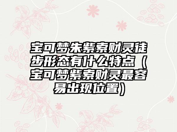 宝可梦朱紫索财灵徒步形态有什么特点（宝可梦紫索财灵最容易出现位置）