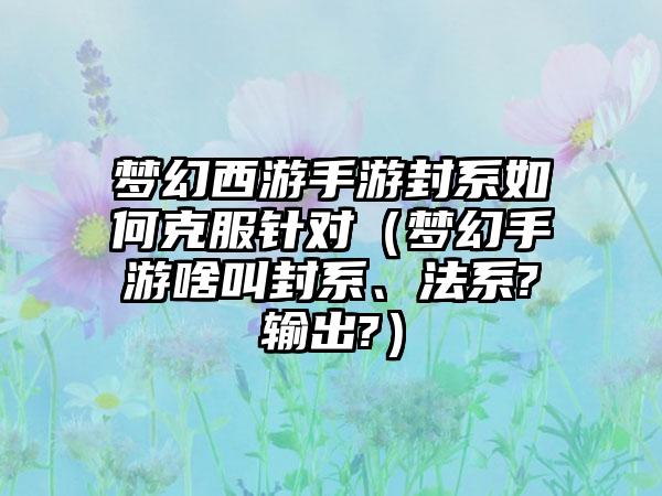 梦幻西游手游封系如何克服针对（梦幻手游啥叫封系、法系?输出?）